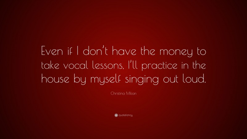 Christina Milian Quote: “Even if I don’t have the money to take vocal lessons, I’ll practice in the house by myself singing out loud.”