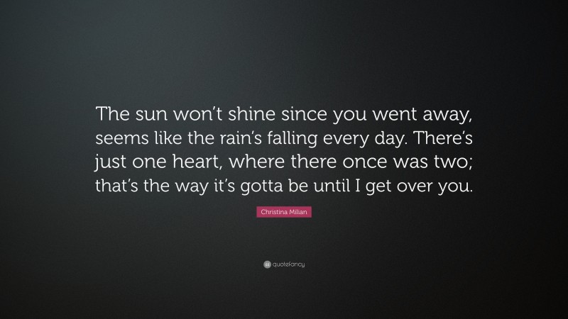 Christina Milian Quote: “The sun won’t shine since you went away, seems like the rain’s falling every day. There’s just one heart, where there once was two; that’s the way it’s gotta be until I get over you.”