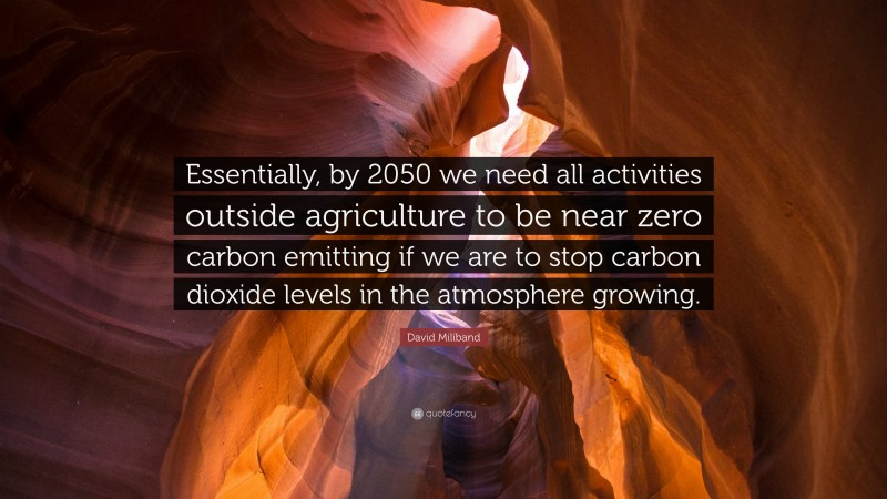 David Miliband Quote: “Essentially, by 2050 we need all activities outside agriculture to be near zero carbon emitting if we are to stop carbon dioxide levels in the atmosphere growing.”