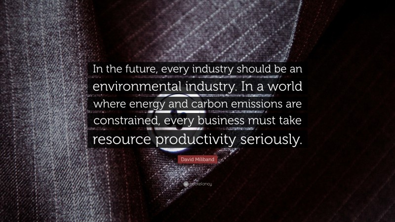 David Miliband Quote: “In the future, every industry should be an environmental industry. In a world where energy and carbon emissions are constrained, every business must take resource productivity seriously.”