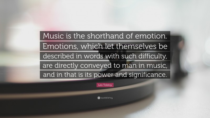 Leo Tolstoy Quote: “Music is the shorthand of emotion. Emotions, which let themselves be described in words with such difficulty, are directly conveyed to man in music, and in that is its power and significance.”