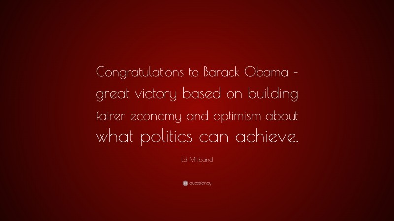 Ed Miliband Quote: “Congratulations to Barack Obama – great victory based on building fairer economy and optimism about what politics can achieve.”