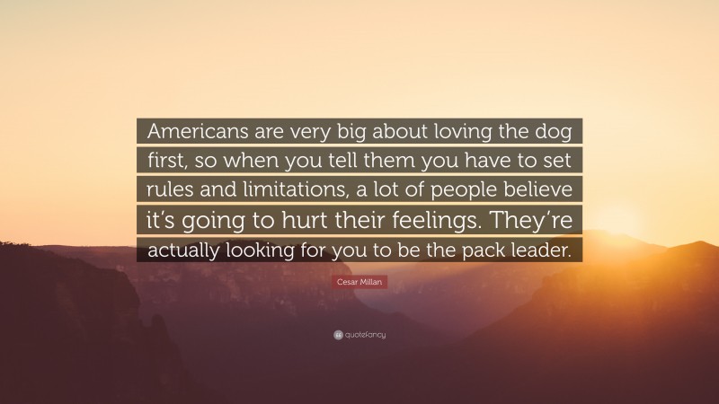 Cesar Millan Quote: “Americans are very big about loving the dog first, so when you tell them you have to set rules and limitations, a lot of people believe it’s going to hurt their feelings. They’re actually looking for you to be the pack leader.”