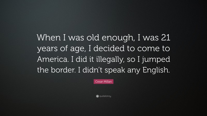 Cesar Millan Quote: “When I was old enough, I was 21 years of age, I decided to come to America. I did it illegally, so I jumped the border. I didn’t speak any English.”