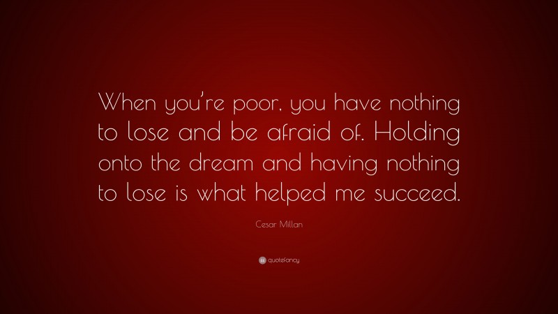 Cesar Millan Quote: “When you’re poor, you have nothing to lose and be afraid of. Holding onto the dream and having nothing to lose is what helped me succeed.”