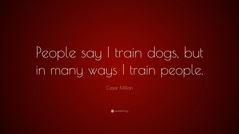 Cesar Millan Quote: “People say I train dogs, but in many ways I train people.”