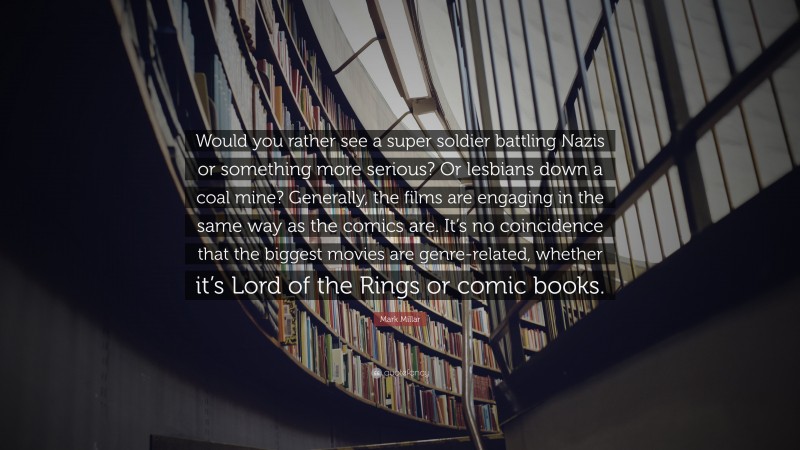 Mark Millar Quote: “Would you rather see a super soldier battling Nazis or something more serious? Or lesbians down a coal mine? Generally, the films are engaging in the same way as the comics are. It’s no coincidence that the biggest movies are genre-related, whether it’s Lord of the Rings or comic books.”