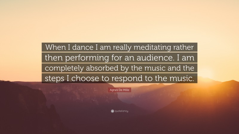 Agnes De Mille Quote: “When I dance I am really meditating rather then performing for an audience. I am completely absorbed by the music and the steps I choose to respond to the music.”