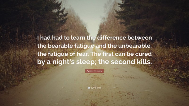 Agnes De Mille Quote: “I had had to learn the difference between the bearable fatigue and the unbearable, the fatigue of fear. The first can be cured by a night’s sleep; the second kills.”