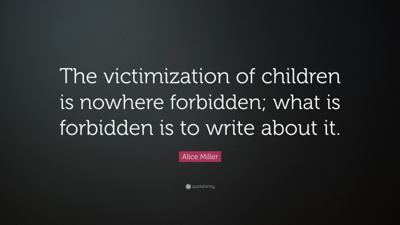 Alice Miller Quote: “The victimization of children is nowhere forbidden; what is forbidden is to write about it.”