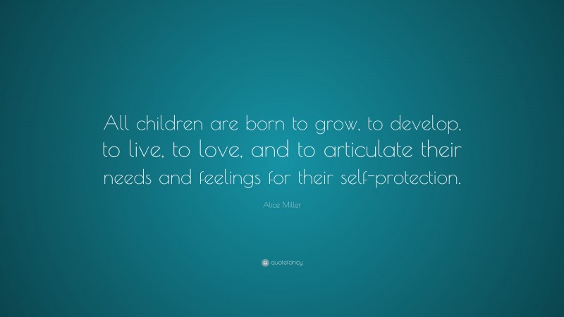 Alice Miller Quote: “All children are born to grow, to develop, to live, to love, and to articulate their needs and feelings for their self-protection.”