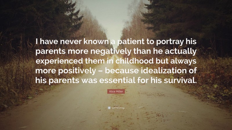 Alice Miller Quote: “I have never known a patient to portray his parents more negatively than he actually experienced them in childhood but always more positively – because idealization of his parents was essential for his survival.”