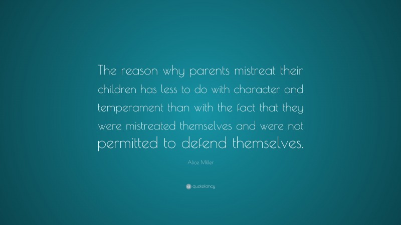 Alice Miller Quote: “The reason why parents mistreat their children has less to do with character and temperament than with the fact that they were mistreated themselves and were not permitted to defend themselves.”