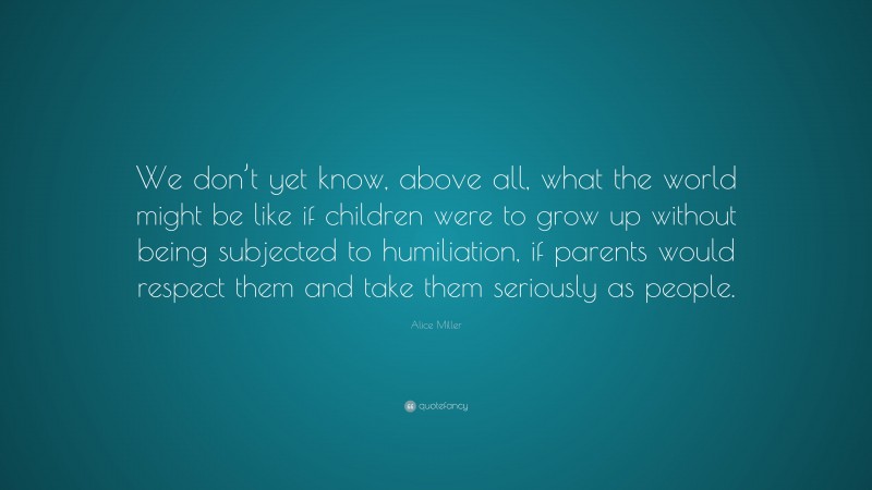 Alice  Miller Quotes: “We don’t yet know, above all, what the world might be like if children were to grow up without being subjected to humiliation, if parents would respect them and take them seriously as people.” — Alice Miller