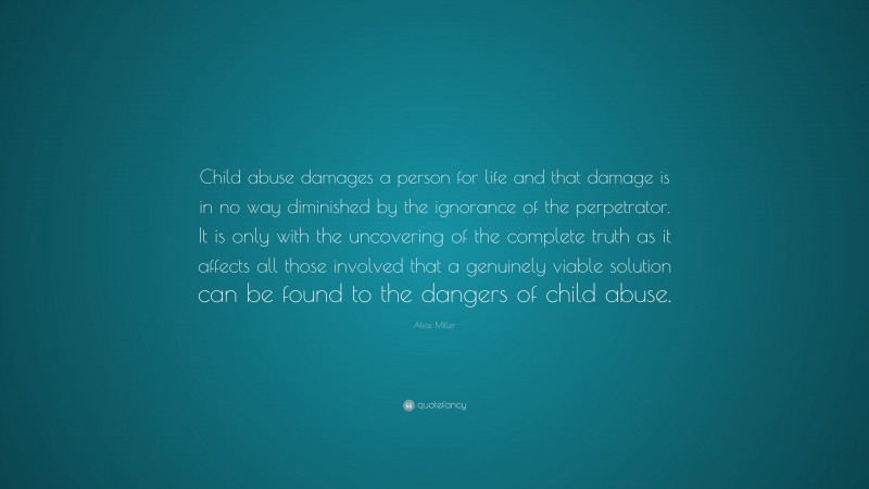 Alice Miller Quote: “Child abuse damages a person for life and that damage is in no way diminished by the ignorance of the perpetrator. It is only with the uncovering of the complete truth as it affects all those involved that a genuinely viable solution can be found to the dangers of child abuse.”