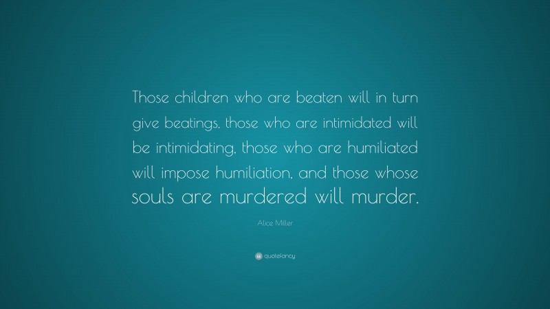 Alice Miller Quote: “Those children who are beaten will in turn give beatings, those who are intimidated will be intimidating, those who are humiliated will impose humiliation, and those whose souls are murdered will murder.”