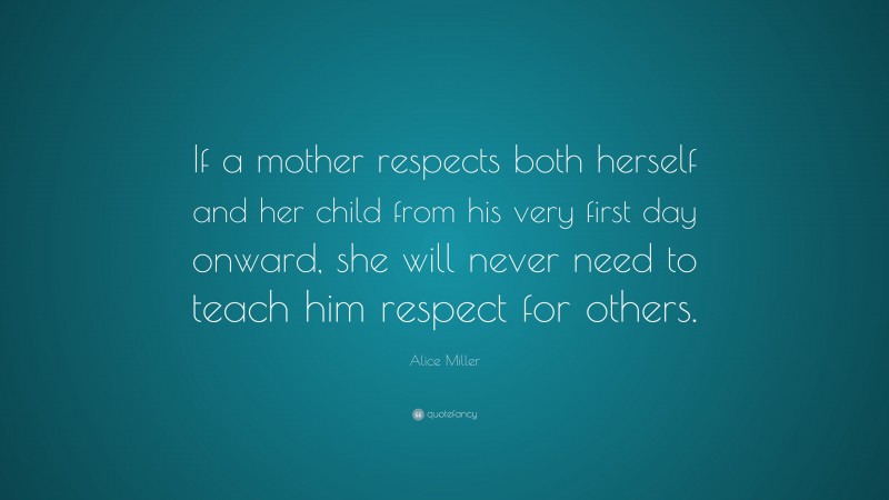 Alice Miller Quote: “If a mother respects both herself and her child from his very first day onward, she will never need to teach him respect for others.”