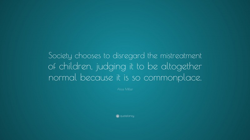 Alice  Miller Quotes: “Society chooses to disregard the mistreatment of children, judging it to be altogether normal because it is so commonplace.” — Alice Miller