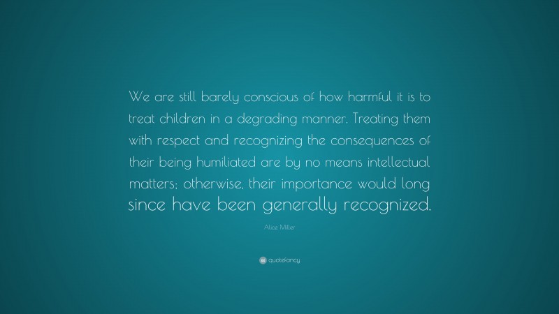 Alice  Miller Quotes: “We are still barely conscious of how harmful it is to treat children in a degrading manner. Treating them with respect and recognizing the consequences of their being humiliated are by no means intellectual matters; otherwise, their importance would long since have been generally recognized.” — Alice Miller