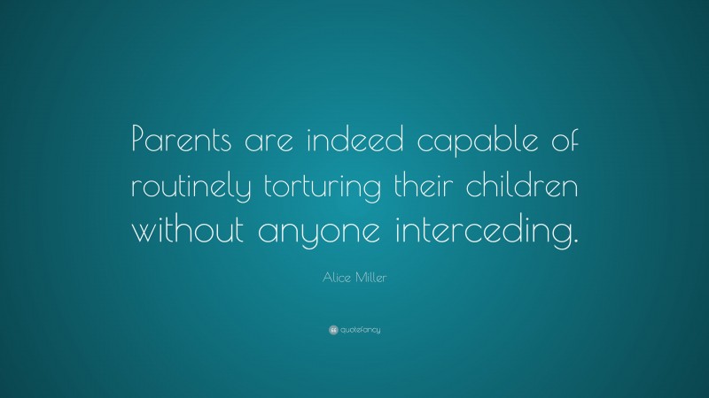 Alice  Miller Quotes: “Parents are indeed capable of routinely torturing their children without anyone interceding.” — Alice Miller