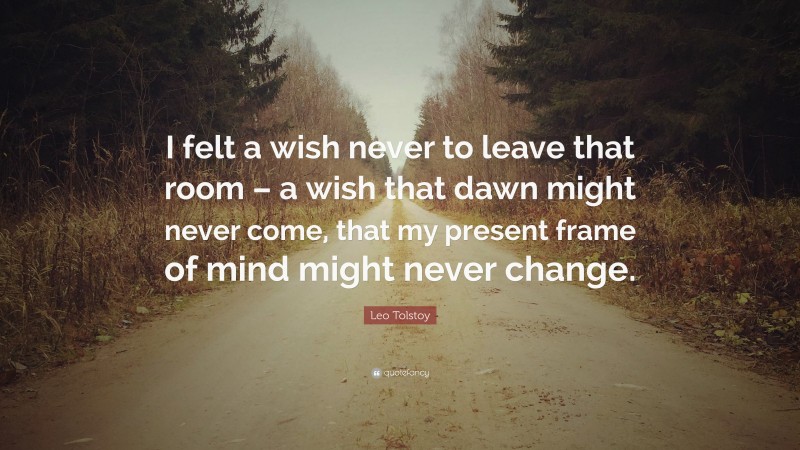 Leo Tolstoy Quote: “I felt a wish never to leave that room – a wish that dawn might never come, that my present frame of mind might never change.”