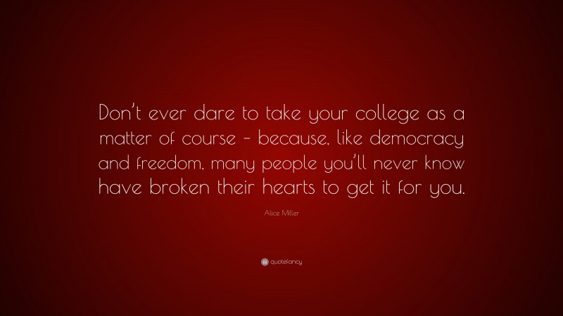 Alice Miller Quote: “Don’t ever dare to take your college as a matter of course – because, like democracy and freedom, many people you’ll never know have broken their hearts to get it for you.”