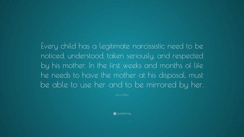 Alice Miller Quote: “Every child has a legitimate narcissistic need to be noticed, understood, taken seriously, and respected by his mother. In the first weeks and months of life he needs to have the mother at his disposal, must be able to use her and to be mirrored by her.”