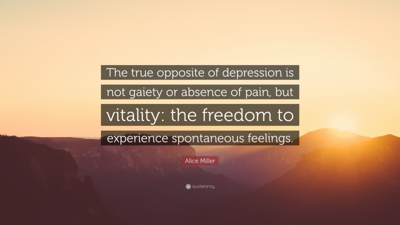 Alice Miller Quote: “The true opposite of depression is not gaiety or absence of pain, but vitality: the freedom to experience spontaneous feelings.”