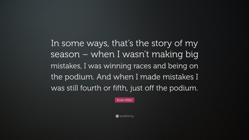 Bode Miller Quote: “In some ways, that’s the story of my season – when I wasn’t making big mistakes, I was winning races and being on the podium. And when I made mistakes I was still fourth or fifth, just off the podium.”