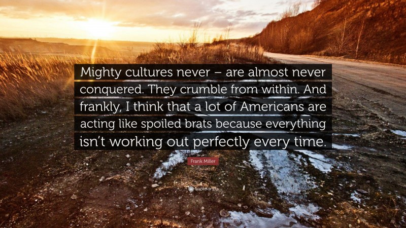 Frank Miller Quote: “Mighty cultures never – are almost never conquered. They crumble from within. And frankly, I think that a lot of Americans are acting like spoiled brats because everything isn’t working out perfectly every time.”