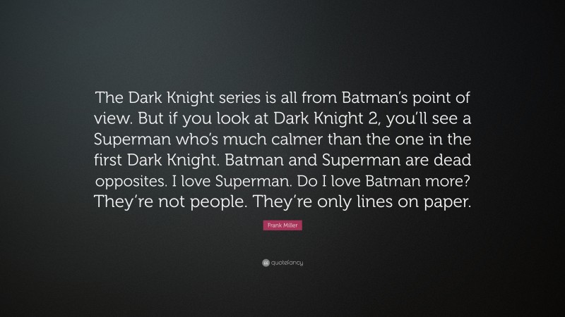 Frank Miller Quote: “The Dark Knight series is all from Batman’s point of view. But if you look at Dark Knight 2, you’ll see a Superman who’s much calmer than the one in the first Dark Knight. Batman and Superman are dead opposites. I love Superman. Do I love Batman more? They’re not people. They’re only lines on paper.”