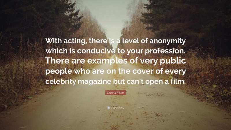 Sienna Miller Quote: “With acting, there is a level of anonymity which is conducive to your profession. There are examples of very public people who are on the cover of every celebrity magazine but can’t open a film.”