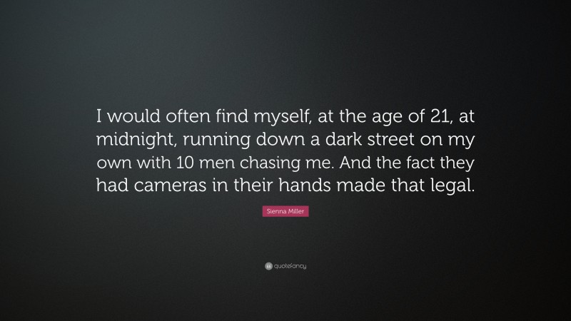 Sienna Miller Quote: “I would often find myself, at the age of 21, at midnight, running down a dark street on my own with 10 men chasing me. And the fact they had cameras in their hands made that legal.”
