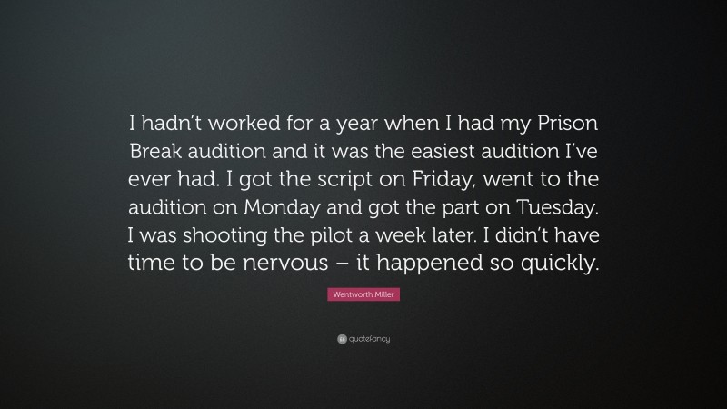 Wentworth Miller Quote: “I hadn’t worked for a year when I had my Prison Break audition and it was the easiest audition I’ve ever had. I got the script on Friday, went to the audition on Monday and got the part on Tuesday. I was shooting the pilot a week later. I didn’t have time to be nervous – it happened so quickly.”