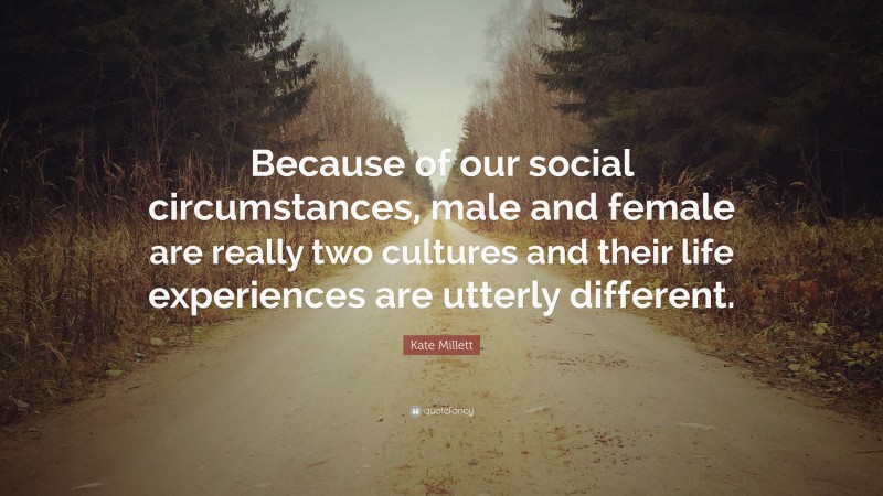 Kate Millett Quote: “Because of our social circumstances, male and female are really two cultures and their life experiences are utterly different.”