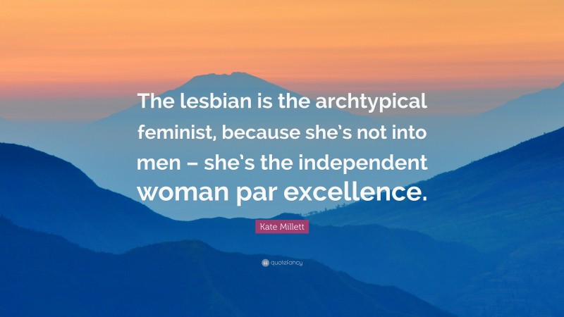 Kate Millett Quote: “The lesbian is the archtypical feminist, because she’s not into men – she’s the independent woman par excellence.”