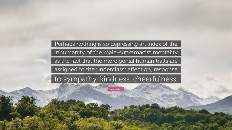 Kate Millett Quote: “Perhaps nothing is so depressing an index of the inhumanity of the male-supremacist mentality as the fact that the more genial human traits are assigned to the underclass: affection, response to sympathy, kindness, cheerfulness.”