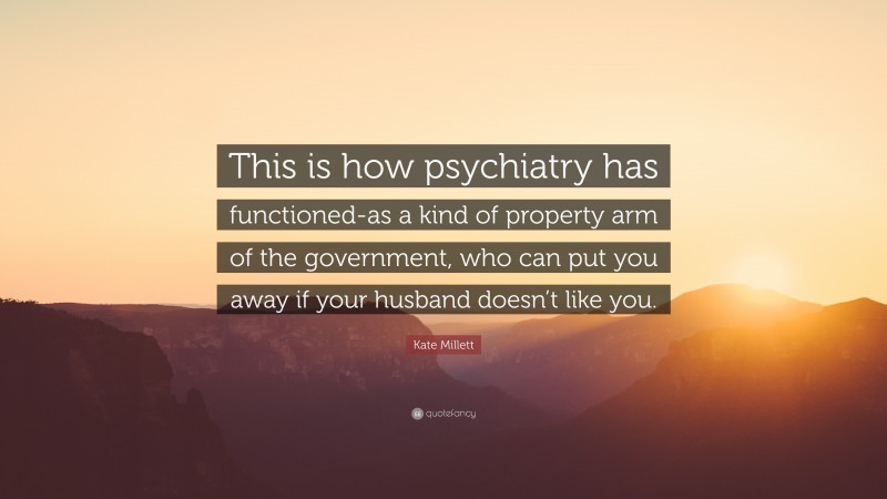 Kate Millett Quote: “This is how psychiatry has functioned-as a kind of property arm of the government, who can put you away if your husband doesn’t like you.”