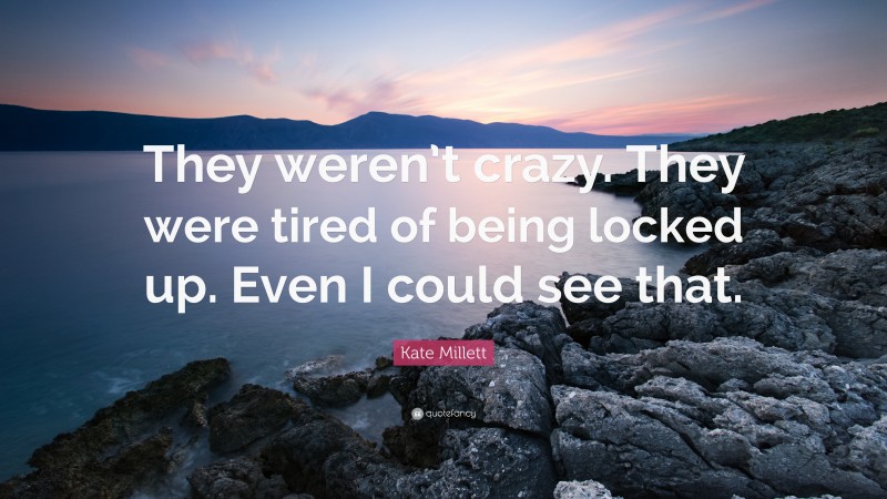 Kate Millett Quote: “They weren’t crazy. They were tired of being locked up. Even I could see that.”
