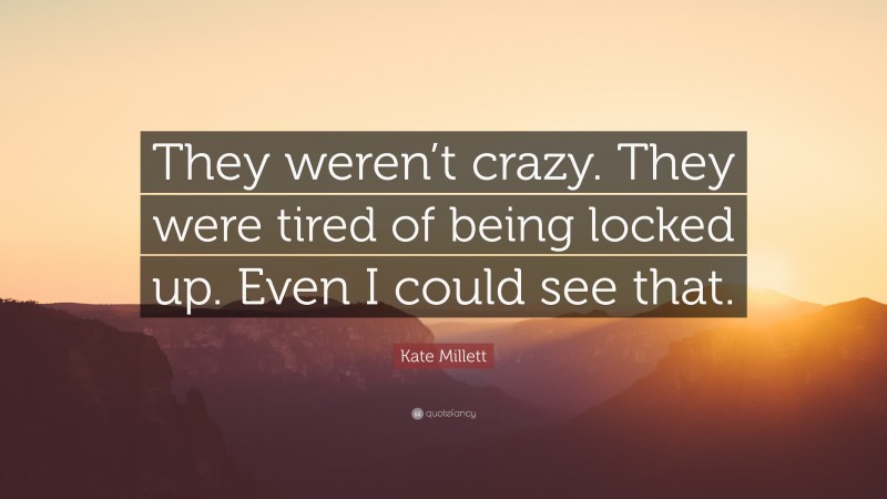 Kate Millett Quote: “They weren’t crazy. They were tired of being locked up. Even I could see that.”