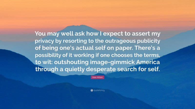 Kate Millett Quote: “You may well ask how I expect to assert my privacy by resorting to the outrageous publicity of being one’s actual self on paper. There’s a possibility of it working if one chooses the terms, to wit: outshouting image-gimmick America through a quietly desperate search for self.”