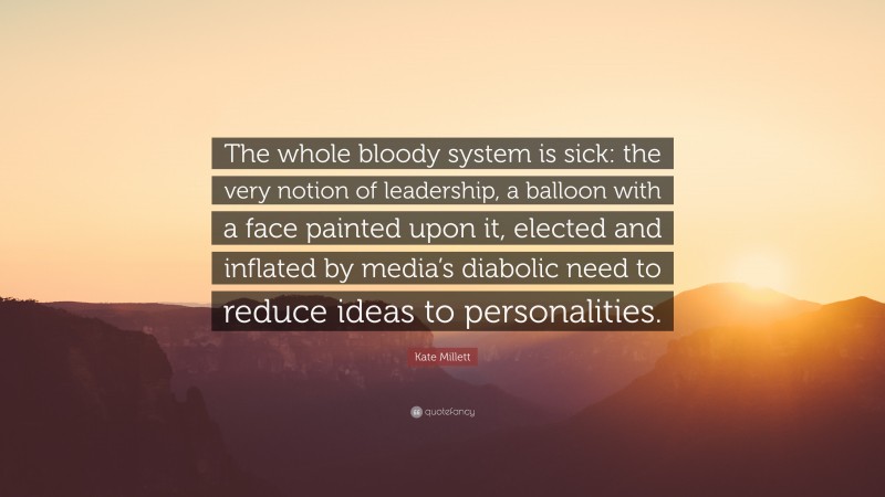 Kate Millett Quote: “The whole bloody system is sick: the very notion of leadership, a balloon with a face painted upon it, elected and inflated by media’s diabolic need to reduce ideas to personalities.”