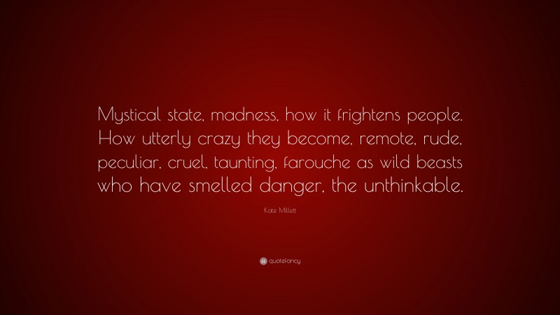 Kate Millett Quote: “Mystical state, madness, how it frightens people. How utterly crazy they become, remote, rude, peculiar, cruel, taunting, farouche as wild beasts who have smelled danger, the unthinkable.”