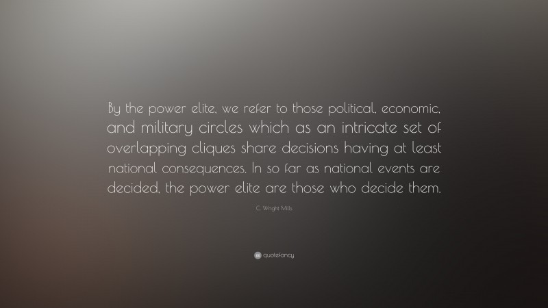 C. Wright Mills Quote: “By the power elite, we refer to those political, economic, and military circles which as an intricate set of overlapping cliques share decisions having at least national consequences. In so far as national events are decided, the power elite are those who decide them.”