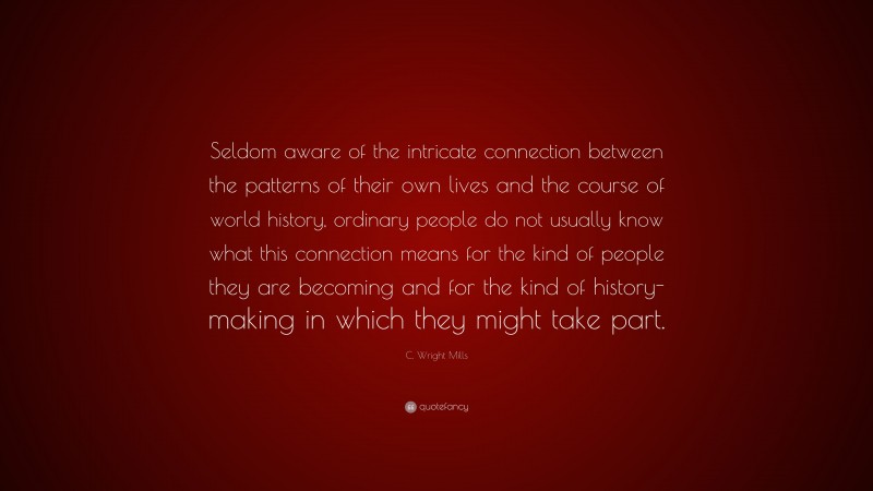 C. Wright Mills Quote: “Seldom aware of the intricate connection between the patterns of their own lives and the course of world history, ordinary people do not usually know what this connection means for the kind of people they are becoming and for the kind of history-making in which they might take part.”