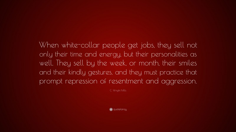 C. Wright Mills Quote: “When white-collar people get jobs, they sell not only their time and energy, but their personalities as well. They sell by the week, or month, their smiles and their kindly gestures, and they must practice that prompt repression of resentment and aggression.”