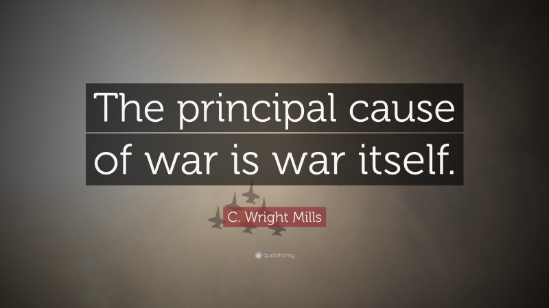 C. Wright Mills Quote: “The principal cause of war is war itself.”