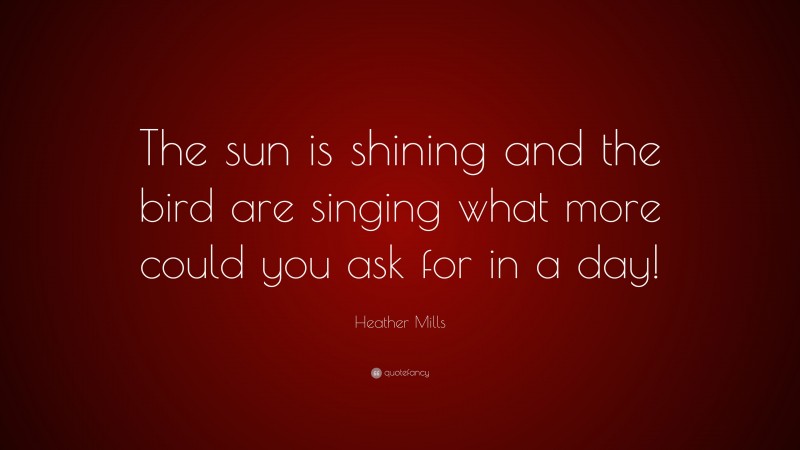 Heather Mills Quote: “The sun is shining and the bird are singing what more could you ask for in a day!”