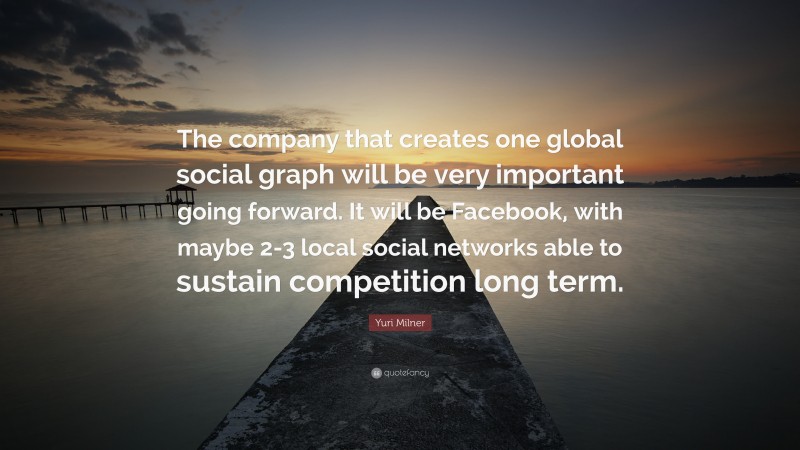 Yuri Milner Quote: “The company that creates one global social graph will be very important going forward. It will be Facebook, with maybe 2-3 local social networks able to sustain competition long term.”