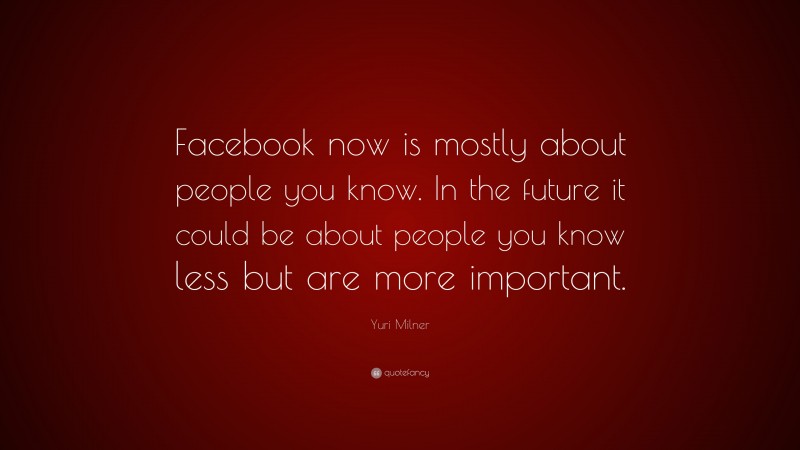 Yuri Milner Quote: “Facebook now is mostly about people you know. In the future it could be about people you know less but are more important.”